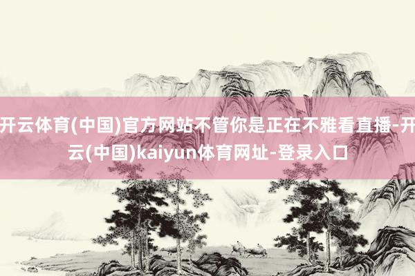 开云体育(中国)官方网站不管你是正在不雅看直播-开云(中国)kaiyun体育网址-登录入口