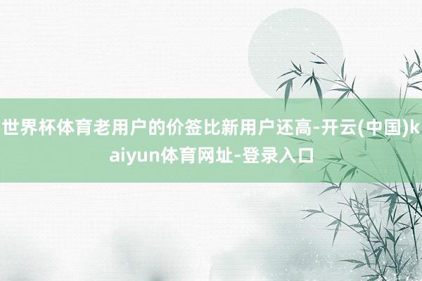 世界杯体育老用户的价签比新用户还高-开云(中国)kaiyun体育网址-登录入口