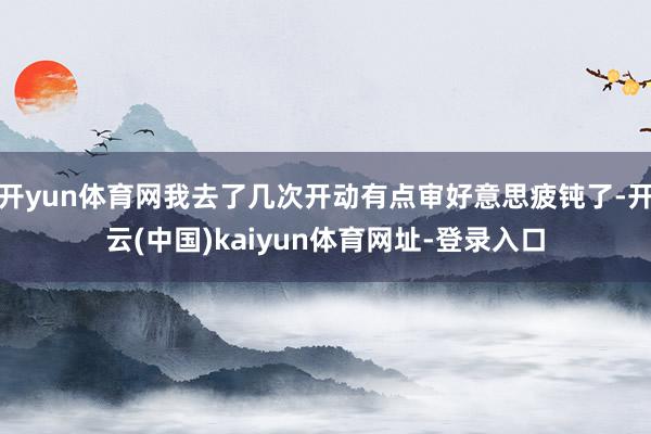 开yun体育网我去了几次开动有点审好意思疲钝了-开云(中国)kaiyun体育网址-登录入口