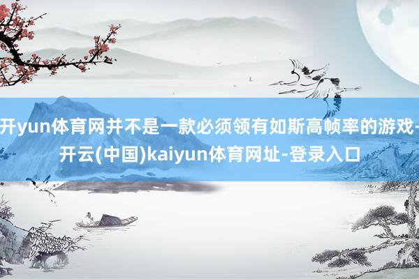 开yun体育网并不是一款必须领有如斯高帧率的游戏-开云(中国)kaiyun体育网址-登录入口
