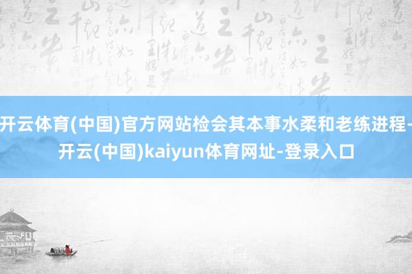 开云体育(中国)官方网站检会其本事水柔和老练进程-开云(中国)kaiyun体育网址-登录入口
