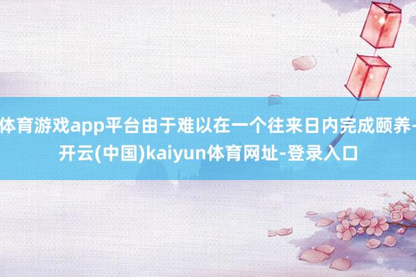 体育游戏app平台由于难以在一个往来日内完成颐养-开云(中国)kaiyun体育网址-登录入口