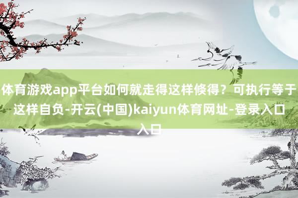 体育游戏app平台如何就走得这样倏得？可执行等于这样自负-开云(中国)kaiyun体育网址-登录入口