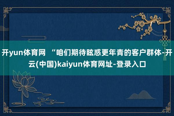 开yun体育网  “咱们期待眩惑更年青的客户群体-开云(中国)kaiyun体育网址-登录入口