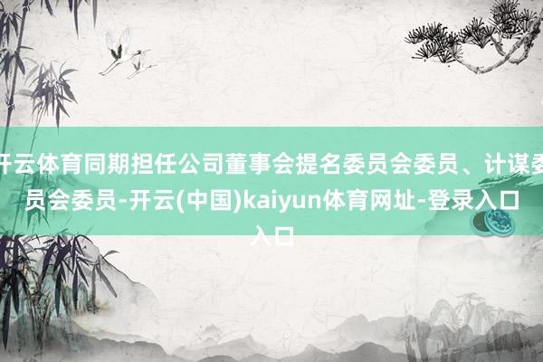 开云体育同期担任公司董事会提名委员会委员、计谋委员会委员-开云(中国)kaiyun体育网址-登录入口