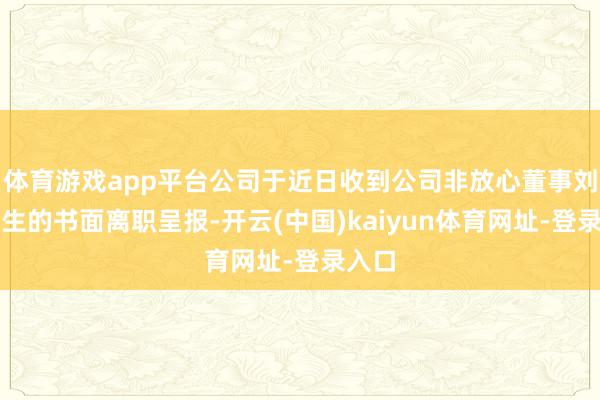 体育游戏app平台公司于近日收到公司非放心董事刘希先生的书面离职呈报-开云(中国)kaiyun体育网址-登录入口