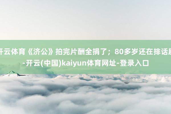 开云体育《济公》拍完片酬全捐了；80多岁还在排话剧-开云(中国)kaiyun体育网址-登录入口