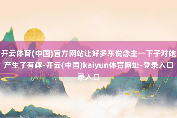 开云体育(中国)官方网站让好多东说念主一下子对她产生了有趣-开云(中国)kaiyun体育网址-登录入口