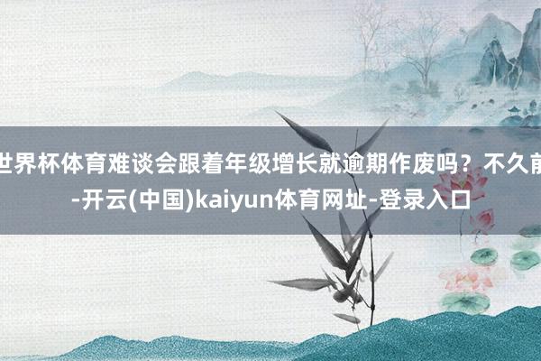 世界杯体育难谈会跟着年级增长就逾期作废吗？不久前-开云(中国)kaiyun体育网址-登录入口