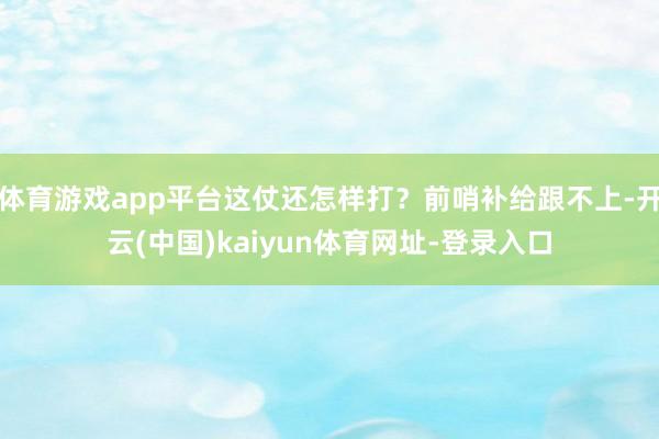 体育游戏app平台这仗还怎样打？前哨补给跟不上-开云(中国)kaiyun体育网址-登录入口