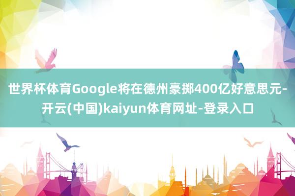 世界杯体育Google将在德州豪掷400亿好意思元-开云(中国)kaiyun体育网址-登录入口