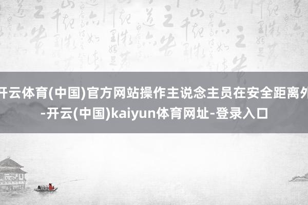 开云体育(中国)官方网站操作主说念主员在安全距离外-开云(中国)kaiyun体育网址-登录入口