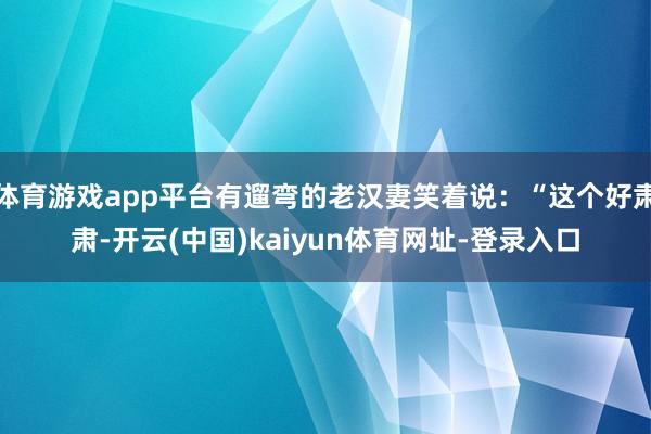 体育游戏app平台有遛弯的老汉妻笑着说：“这个好肃肃-开云(中国)kaiyun体育网址-登录入口