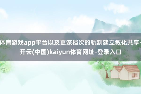体育游戏app平台以及更深档次的轨制建立教化共享-开云(中国)kaiyun体育网址-登录入口