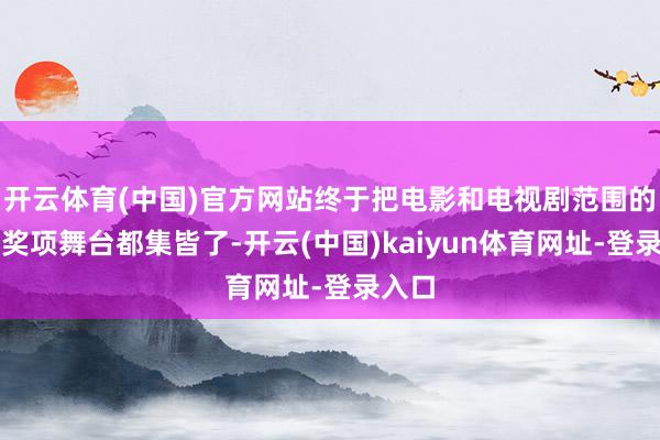开云体育(中国)官方网站终于把电影和电视剧范围的重磅奖项舞台都集皆了-开云(中国)kaiyun体育网址-登录入口