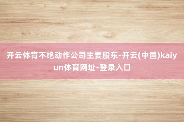 开云体育不绝动作公司主要股东-开云(中国)kaiyun体育网址-登录入口