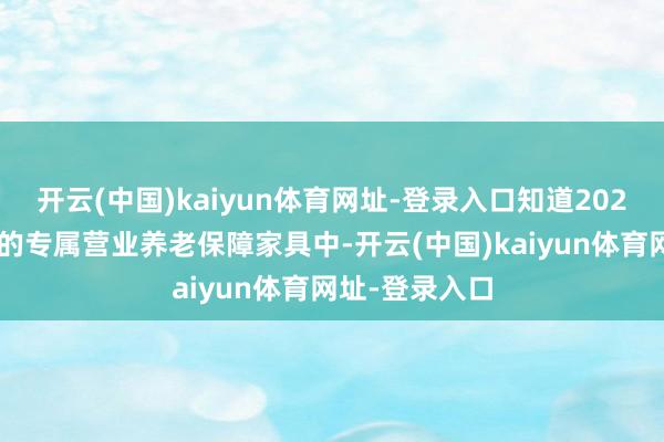 开云(中国)kaiyun体育网址-登录入口知道2024年结算利率的专属营业养老保障家具中-开云(中国)kaiyun体育网址-登录入口