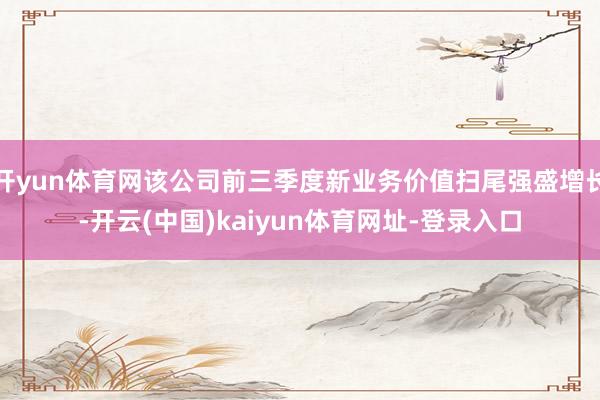 开yun体育网该公司前三季度新业务价值扫尾强盛增长-开云(中国)kaiyun体育网址-登录入口