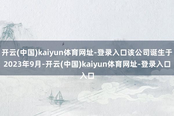 开云(中国)kaiyun体育网址-登录入口该公司诞生于2023年9月-开云(中国)kaiyun体育网址-登录入口