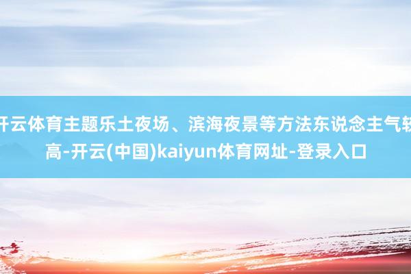 开云体育主题乐土夜场、滨海夜景等方法东说念主气较高-开云(中国)kaiyun体育网址-登录入口
