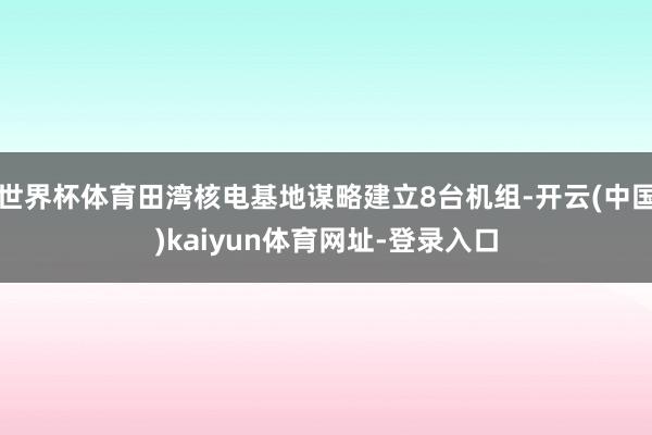 世界杯体育田湾核电基地谋略建立8台机组-开云(中国)kaiyun体育网址-登录入口