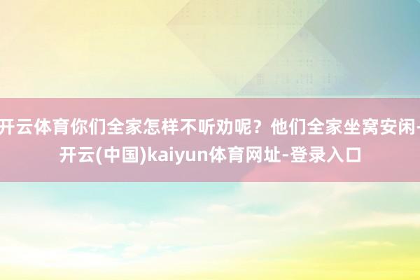 开云体育你们全家怎样不听劝呢？他们全家坐窝安闲-开云(中国)kaiyun体育网址-登录入口