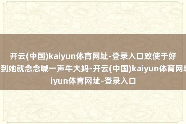 开云(中国)kaiyun体育网址-登录入口致使于好多不雅众看到她就念念喊一声牛大妈-开云(中国)kaiyun体育网址-登录入口