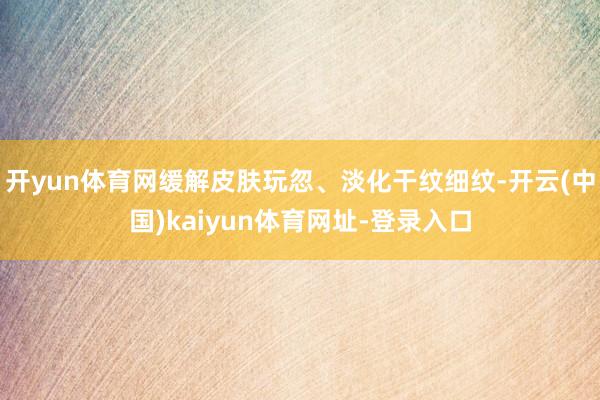 开yun体育网缓解皮肤玩忽、淡化干纹细纹-开云(中国)kaiyun体育网址-登录入口