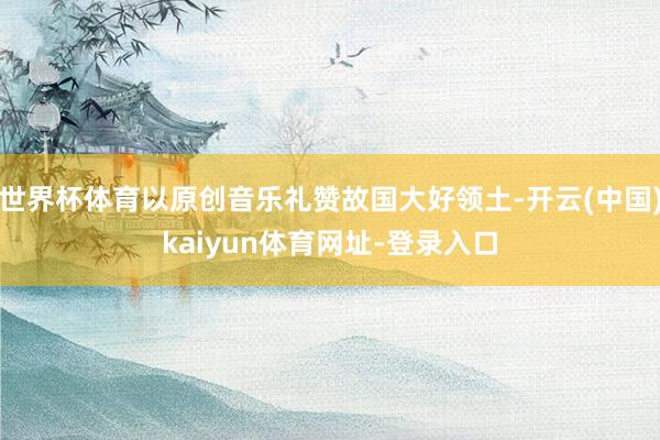 世界杯体育以原创音乐礼赞故国大好领土-开云(中国)kaiyun体育网址-登录入口
