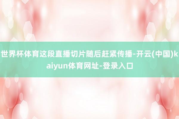 世界杯体育这段直播切片随后赶紧传播-开云(中国)kaiyun体育网址-登录入口