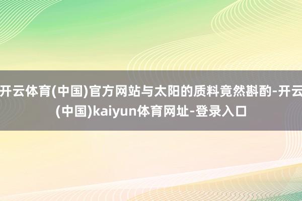 开云体育(中国)官方网站与太阳的质料竟然斟酌-开云(中国)kaiyun体育网址-登录入口