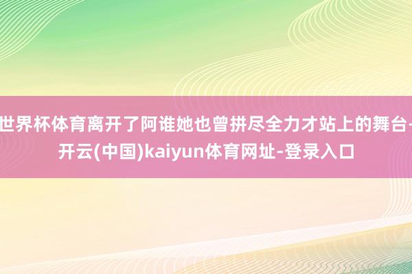世界杯体育离开了阿谁她也曾拼尽全力才站上的舞台-开云(中国)kaiyun体育网址-登录入口