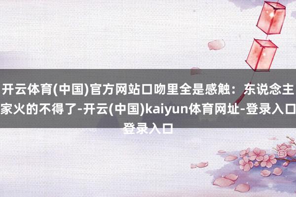 开云体育(中国)官方网站口吻里全是感触：东说念主家火的不得了-开云(中国)kaiyun体育网址-登录入口