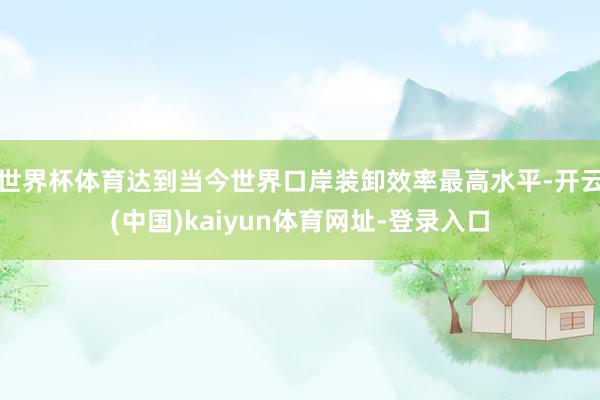 世界杯体育达到当今世界口岸装卸效率最高水平-开云(中国)kaiyun体育网址-登录入口