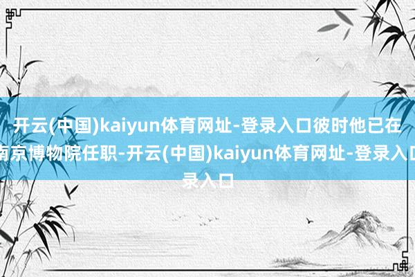 开云(中国)kaiyun体育网址-登录入口彼时他已在南京博物院任职-开云(中国)kaiyun体育网址-登录入口