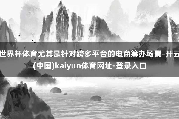 世界杯体育尤其是针对跨多平台的电商筹办场景-开云(中国)kaiyun体育网址-登录入口