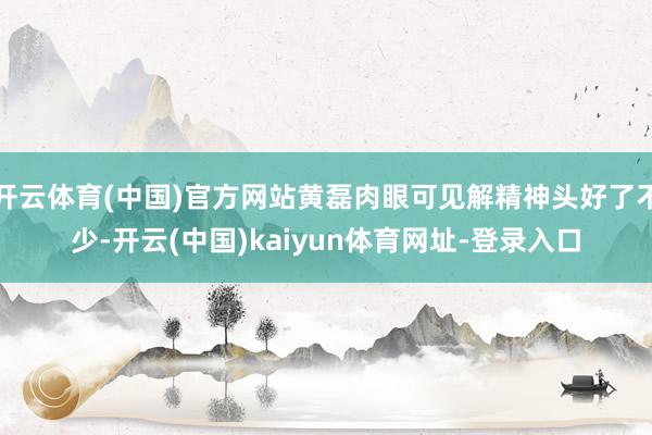 开云体育(中国)官方网站黄磊肉眼可见解精神头好了不少-开云(中国)kaiyun体育网址-登录入口