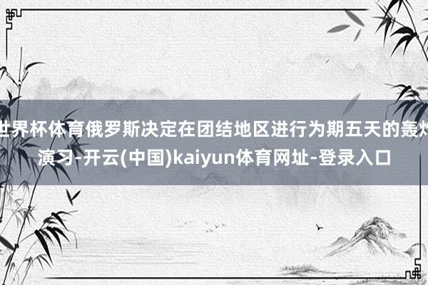 世界杯体育俄罗斯决定在团结地区进行为期五天的轰炸演习-开云(中国)kaiyun体育网址-登录入口
