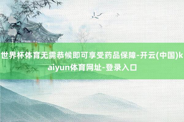 世界杯体育无需恭候即可享受药品保障-开云(中国)kaiyun体育网址-登录入口