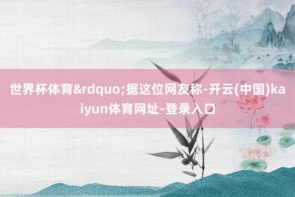 世界杯体育&rdquo;据这位网友称-开云(中国)kaiyun体育网址-登录入口