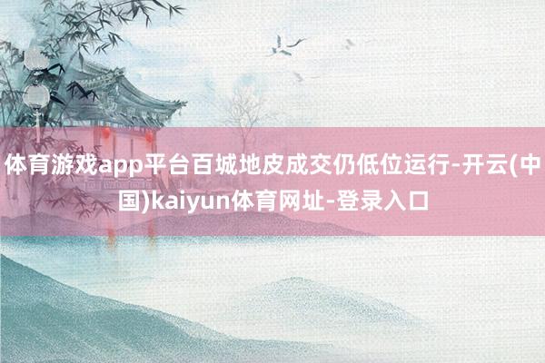 体育游戏app平台百城地皮成交仍低位运行-开云(中国)kaiyun体育网址-登录入口