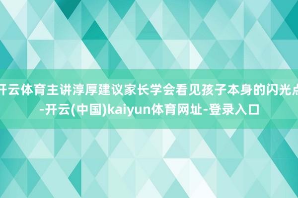 开云体育主讲淳厚建议家长学会看见孩子本身的闪光点-开云(中国)kaiyun体育网址-登录入口
