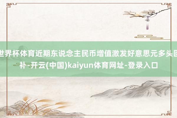 世界杯体育近期东说念主民币增值激发好意思元多头回补-开云(中国)kaiyun体育网址-登录入口
